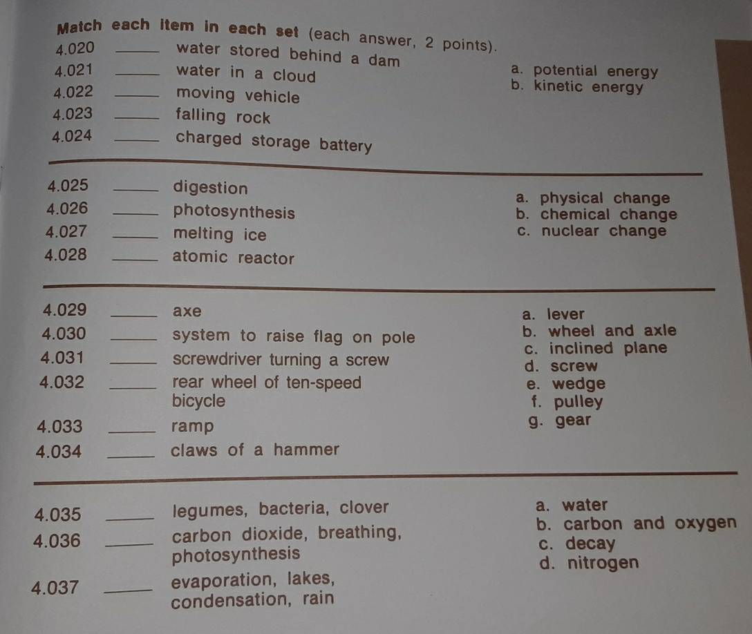 Match each item in each set (each answer, 2 points).
4.020_
water stored behind a dam
a. potential energy
4.021 _water in a cloud b. kinetic energy
4.022 _moving vehicle
4.023 _falling rock
4.024_
charged storage battery 
4.025 _digestion
a. physical change
4.026 _photosynthesis b. chemical change
4.027 _melting ice c. nuclear change
4. 028 _atomic reactor
4.029 _axe a. lever
4. 030 _system to raise flag on pole b. wheel and axle
c. inclined plane
4. 031 _screwdriver turning a screw d. screw
4. 032 _rear wheel of ten-speed e. wedge
bicycle f. pulley
4. 033 _ramp g. gear
4. 034 _claws of a hammer
4. 035 _legumes, bacteria, clover a. water
4.036 _carbon dioxide, breathing,
b. carbon and oxygen
c. decay
photosynthesis d. nitrogen
4.037 _evaporation, lakes,
condensation, rain