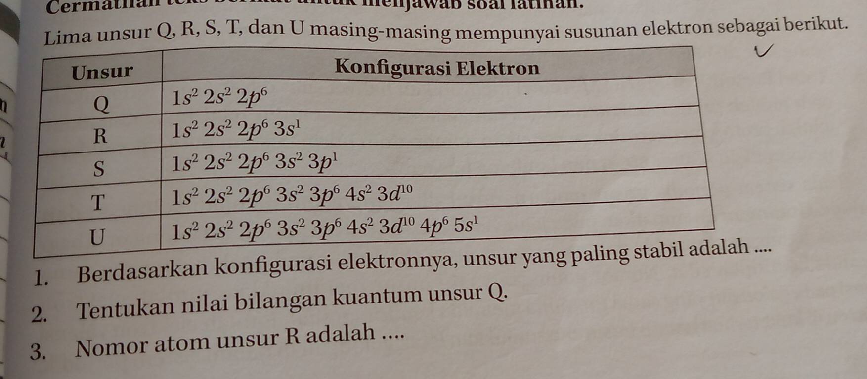 menjawab soal latihan.
Lima unsur Q, R, S, T, dan U masing-masing mempunyai susunan elektron sebagai berikut.
I
a
1. Berdasarkan konfigurasi elektronnya, unsur 
2. Tentukan nilai bilangan kuantum unsur Q.
3. Nomor atom unsur R adalah ....