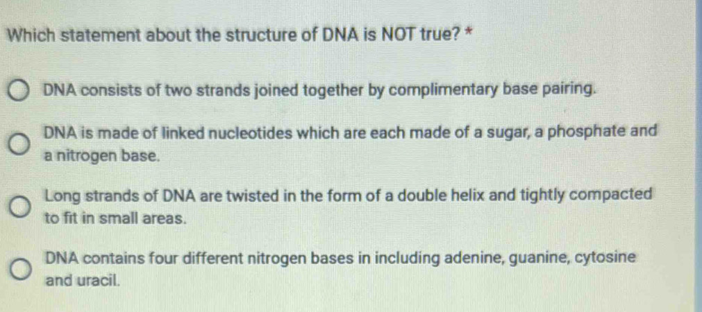 Which statement about the structure of DNA is NOT true? *
DNA consists of two strands joined together by complimentary base pairing.
DNA is made of linked nucleotides which are each made of a sugar, a phosphate and
a nitrogen base.
Long strands of DNA are twisted in the form of a double helix and tightly compacted
to fit in small areas.
DNA contains four different nitrogen bases in including adenine, guanine, cytosine
and uracil.