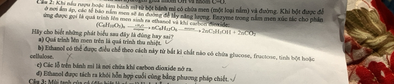 nyurogen giua nbm OH và nhôn C=O. 
Cầu 2: Khi nấu rượu hoặc làm bánh mì từ bột bánh mì có chứa men (một loại nấm) và đường. Khi bột được để
ở nơi âm áp, các tế bảo nằm men sẽ ăn đường đề lấy năng lượng. Enzyme trong nấm men xúc tác cho phản
ứng được gọi là quá trình lên men sinh ra ethanol và khí carbon dioxide:
Hãy cho biết những phát biểu sau đây là đúng hay sai? (C_6H_10O_5)_nto nC_6H_12O_6xrightarrow mne2nC_12H_52nC_2H_5OH+2nCO_2
a) Quá trình lên men trên là quá trình thu nhiệt.
b) Ethanol có thể được điều chế theo cách này từ bắt kì chất nào có chứa glucose, fructose, tinh bột hoặc
cellulose.
c) Các lỗ trên bánh mì là nơi chứa khí carbon dioxide nở ra.
d) Ethanol được tách ra khỏi hỗn hợp cuối cùng bằng phương pháp chiết.
* Câu 3: Mùi tanh của cá (đ ặc b