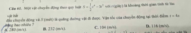 Một vật chuyển động theo quy luật S= 1/2 t^4-3t^2 với / (giây) là khoảng thời gian tính từ lúc
vật bắt
đầu chuyển động và S (mét) là quãng đường vật đi được. Vận tốc của chuyển động tại thời điểm t=4s
bang bao nhiêu ?
A. 280 (m/s). B. 232 (m/s). C. 104 (m/s). D. 116 (m/s).
a vậ t là