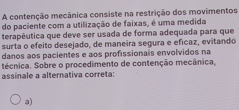 A contenção mecânica consiste na restrição dos movimentos
do paciente com a utilização de faixas, é uma medida
terapêutica que deve ser usada de forma adequada para que
surta o efeito desejado, de maneira segura e efıcaz, evitando
danos aos pacientes e aos proféssionais envolvidos na
técnica. Sobre o procedimento de contenção mecânica,
assinale a alternativa correta:
a)