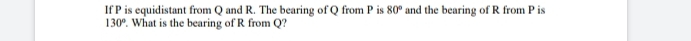 If P is equidistant from Q and R. The bearing of Q from P is 80° and the bearing of R from P is
130°. What is the bearing of R from Q?