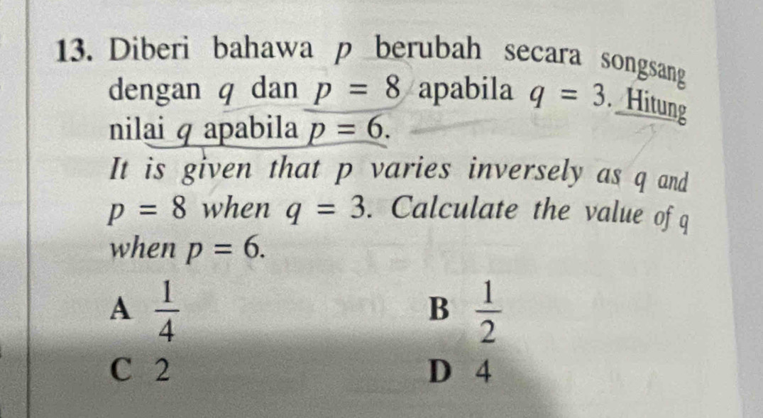 Diberi bahawa p berubah secara songsang
dengan q dan p=8 apabila q=3. Hitung
nilai q apabila p=6. 
It is given that p varies inversely as q and
p=8 when q=3. Calculate the value of q
when p=6.
A  1/4 
B  1/2 
C 2 D 4