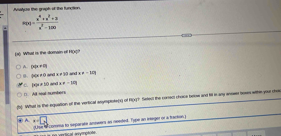 Analyze the graph of the function.
R(x)= (x^4+x^2+3)/x^2-100 
(a) What is the domain of R(x) 2
A.  x|x!= 0
B.  x|x!= 0 and x!= 10 and x!= -10
C.  x|x!= 10 and x!= -10
D. All real numbers
(b) What is the equation of the vertical asymptote(s) of R(x) ? Select the correct choice below and fill in any answer boxes within your choi
A. x=□
(Use a comma to separate answers as needed. Type an integer or a fraction.)
c no vertical asymptote.