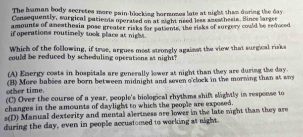 The human body secretes more pain-blocking hormones late at night than during the day.
Consequently, surgical patients operated on at night need less anesthesia. Since larger
amounts of anesthesia pose greater risks for patients, the risks of surgery could be reduced
if operations routinely took place at night.
Which of the following, if true, argues most strongly against the view that surgical risks
could be reduced by scheduling operations at night?
(A) Energy costs in hospitals are generally lower at night than they are during the day.
(B) More babies are born between midnight and seven o'clock in the morning than at any
other time.
(C) Over the course of a year, people's biological rhythms shift slightly in response to
changes in the amounts of daylight to which the people are exposed.
s(D) Manual dexterity and mental alertness are lower in the late night than they are
during the day, even in people accustomed to working at night.