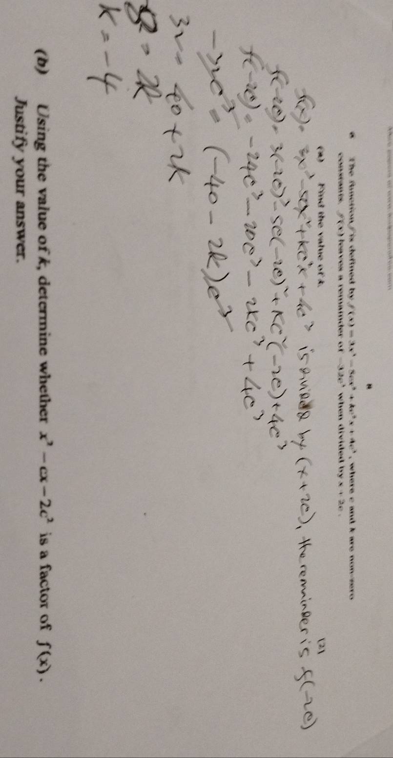 The function / is defined by f(x)=3x^3-8ex^2+ke^2x+4e^3 , where c and k are non-zero 
constants. f(x) leaves a remaider ( of-32e^3 ' when divided by . x+2e, 
(2) Find the value of k. [2] 
(b) Using the value of k, determine whether x^2-cx-2c^2 is a factor of f(x). 
Justify your answer.