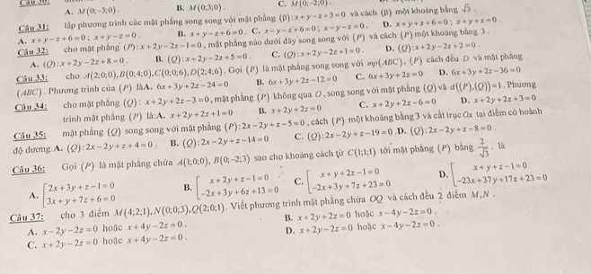 A. M(0;-3;0). B. M(0;3;0). C. M(0;-2;0).
Câu 31 lập phương trình các mặt phẳng song song với mặt phẳng (β) :x+y-z+3=0 và cách (β) một khoáng bằng sqrt(3).
A. x+y-z+6=0;x+y-z=0 B. x+y-z+6=0. C.
Câu 32: cho mặt phẳng (P):x+2y-2z-1=0 , mặt phẳng nào dưới đây song song với (P) và cách x-y-z'+6=0;x-y-z=0. D. x+y+z+6=0;x+y+z=0. (P) một khoáng bằng 3 .
A. (Q):x+2y-2z+8=0 B. (Q):x+2y-2z+5=0. C. (Q):x+2y-2z+1=0. D. (Q):x+2y-2z+2=0.
Câu 33: cho A(2;0;0),B(0;4;0),C(0;0;6),D(2;4;6). Gọi (P) là mặt phẳng song song với mp(ABC). (P) cách đều D và mặt phẳng
D.
(ABC). Phương trình của (P) làA. 6x+3y+2z-24=0 B. 6x+3y+2z-36=0
Câu 34: cho mật phẳng (Q) : x+2y+2z-3=0 , mật phẳng (P) khōng qua O, song song với mật phẳng 6x+3y+2z-12=0 C. 6x+3y+2z=0 (Q) và d((P),(Q))=1. Phương
trình mật phắng (P) li:A.x+2y+2z+1=0 B. x+2y+2z=0 C. x+2y+2z-6=0 D. x+2y+2z+3=0
Câu 35: mặt phẳng (Q) song song với mặt phẳng (P):2x-2y+z-5=0 , cách (P) một khoảng bằng 3 và cất trục Ox tại điễm có hoành
độ dương.A. (Q):2x-2y+z+4=0 B. (Q):2x-2y+z-14=0 C. (Q):2x-2y+z-19=0 .D. (C ):2x-2y+z-8=0.
Câu 36: Gọi (P) là mặt phẳng chứa A(1;0;0),B(0;-2;3) sao cho khoáng cách từ C(1;1;1) tới mặt phẳng (P) bằng  2/sqrt(3) . là
A. beginarrayl 2x+3y+z-1=0 3x+y+7z+6=0endarray. B. beginarrayl x+2y+z-1=0 -2x+3y+6z+13=0endarray. C. beginarrayl x+y+2z-1=0 -2x+3y+7z+23=0endarray. D. beginarrayl x+y+z-1=0 -23x+37y+17z+23=0endarray.
Câu 37: cho 3 điểm M(4;2;1),N(0;0;3),Q(2;0;1). Viết phương trình mặt phẳng chứa OQ và cách đều 2 điểm M,N .
A. x-2y-2z=0 hoặc x+4y-2z=0. B. x+2y+2z=0 hoặc x-4y-2z=0.
D.
C. x+2y-2z=0 hoặc x+4y-2z=0. x+2y-2z=0 hoặc x-4y-2z=0.