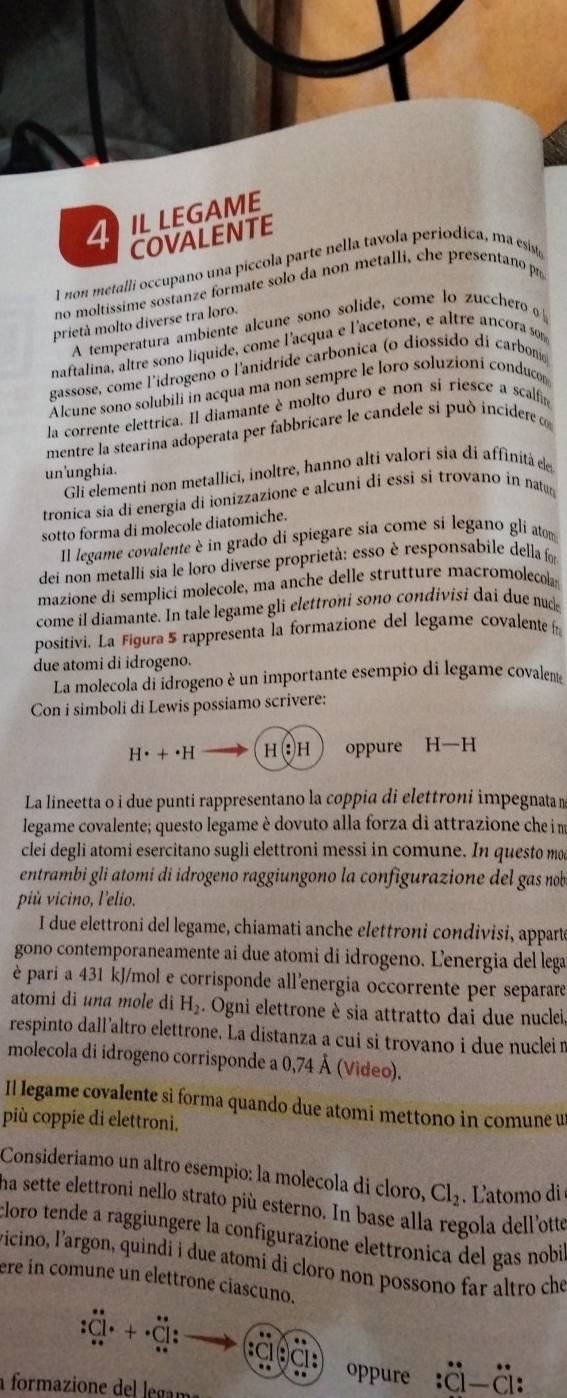 4ILLEGAME
COVALENTE
I non metalli occupano una piccola parte nella tavola periodica, ma esiste
no moltissime sostanze formate solo da non metalli, che presentano po
prietà molto diverse tra loro.
A temperatura ambiente alcune sono solide, come lo zucchero o
naftalina, altre sono liquide, come l'acqua e l'acetone, e altre ancora son
gassose, come l'idrogeno o l'anidride carbonica (o diossido di carbon
Alcune sono solubili in acqua ma non sempre le loro soluzioni conduco
la corrente elettrica. Il diamante è molto duro e non si riesce a scalfin
mentre la stearina adoperata per fabbricare le candele si può incidere 
un'unghia.
Gli elementi non metallici, inoltre, hanno alti valori sia di affinità de
tronica sia di energia di ionizzazione e alcuni di essi si trovano in natug
sotto forma di molecole diatomiche.
Il legame covalente è in grado di spiegare sia come si legano gli atom
dei non metalli sia le loro diverse proprietà: esso è responsabile della foi
mazione di semplicí molecole, ma anche delle strutture macromolecol
come il diamante. In tale legame gli elettroni sono condivisi dai due nud
positivi. La Figura 5 rappresenta la formazione del legame covalente f
due atomi di idrogeno.
La molecola di idrogeno è un importante esempio di legame covalente
Con i simboli di Lewis possiamo scrivere:
H· +· H H(:)H oppure H-H
La lineetta o i due punti rappresentano la coppia di elettroni impegnata n
legame covalente; questo legame è dovuto alla forza di attrazione che i m
clei degli atomi esercitano sugli elettroni messi in comune. In questo mo
entrambi gli atomí di idrogeno raggiungono la configurazione del gas nob
più vicino, l'elio.
I due elettroni del legame, chiamati anche elettroni condivisi, appart
gono contemporaneamente ai due atomi di idrogeno. Lenergia del lega
è pari a 431 kJ/mol e corrisponde all'energia occorrente per separare
atomi di una mole di H_2 :. Ogni elettrone è sia attratto dai due nuclei
respinto dall’altro elettrone. La distanza a cui si trovano i due nuclei n
molecola di idrogeno corrisponde a 0,74 Å (Video).
Il legame covalente sì forma quando due atomi mettono in comune u
più coppie di elettroni.
Consideriamo un altro esempio: la molecola di cloro, Cl_2 L'atomo di 
ha sette elettroni nello strato più esterno. In base alla regola dell'otte
cloro tende a raggiungere la configurazione elettronica del gas nobi
vicino, l'argon, quindi i due atomi di cloro non possono far altro che
ere in comune un elettrone ciascuno.
Cl· +· Cl. .
:(
oppure :dot C]-dot C
a formazione del legam