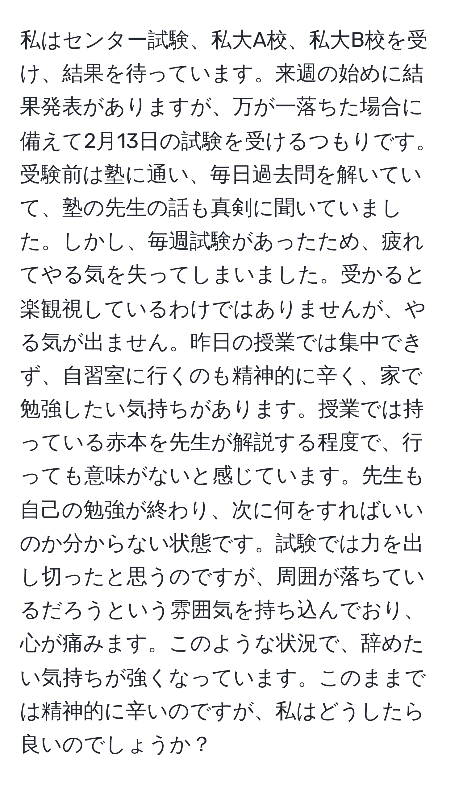 私はセンター試験、私大A校、私大B校を受け、結果を待っています。来週の始めに結果発表がありますが、万が一落ちた場合に備えて2月13日の試験を受けるつもりです。受験前は塾に通い、毎日過去問を解いていて、塾の先生の話も真剣に聞いていました。しかし、毎週試験があったため、疲れてやる気を失ってしまいました。受かると楽観視しているわけではありませんが、やる気が出ません。昨日の授業では集中できず、自習室に行くのも精神的に辛く、家で勉強したい気持ちがあります。授業では持っている赤本を先生が解説する程度で、行っても意味がないと感じています。先生も自己の勉強が終わり、次に何をすればいいのか分からない状態です。試験では力を出し切ったと思うのですが、周囲が落ちているだろうという雰囲気を持ち込んでおり、心が痛みます。このような状況で、辞めたい気持ちが強くなっています。このままでは精神的に辛いのですが、私はどうしたら良いのでしょうか？