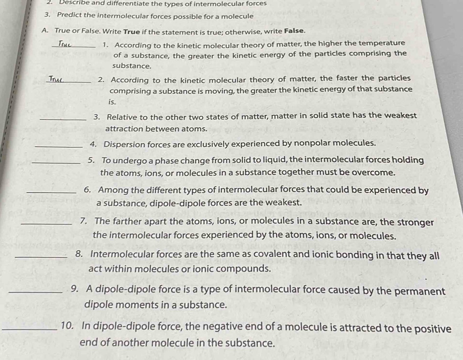 Describe and differentiate the types of intermolecular forces 
3. Predict the intermolecular forces possible for a molecule 
A. True or False. Write True if the statement is true; otherwise, write False. 
_1. According to the kinetic molecular theory of matter, the higher the temperature 
of a substance, the greater the kinetic energy of the particles comprising the 
substance. 
_2. According to the kinetic molecular theory of matter, the faster the particles 
comprising a substance is moving, the greater the kinetic energy of that substance 
is. 
_3. Relative to the other two states of matter, matter in solid state has the weakest 
attraction between atoms. 
_4. Dispersion forces are exclusively experienced by nonpolar molecules. 
_5. To undergo a phase change from solid to liquid, the intermolecular forces holding 
the atoms, ions, or molecules in a substance together must be overcome. 
_6. Among the different types of intermolecular forces that could be experienced by 
a substance, dipole-dipole forces are the weakest. 
_7. The farther apart the atoms, ions, or molecules in a substance are, the stronger 
the intermolecular forces experienced by the atoms, ions, or molecules. 
_8. Intermolecular forces are the same as covalent and ionic bonding in that they all 
act within molecules or ionic compounds. 
_9. A dipole-dipole force is a type of intermolecular force caused by the permanent 
dipole moments in a substance. 
_10. In dipole-dipole force, the negative end of a molecule is attracted to the positive 
end of another molecule in the substance.