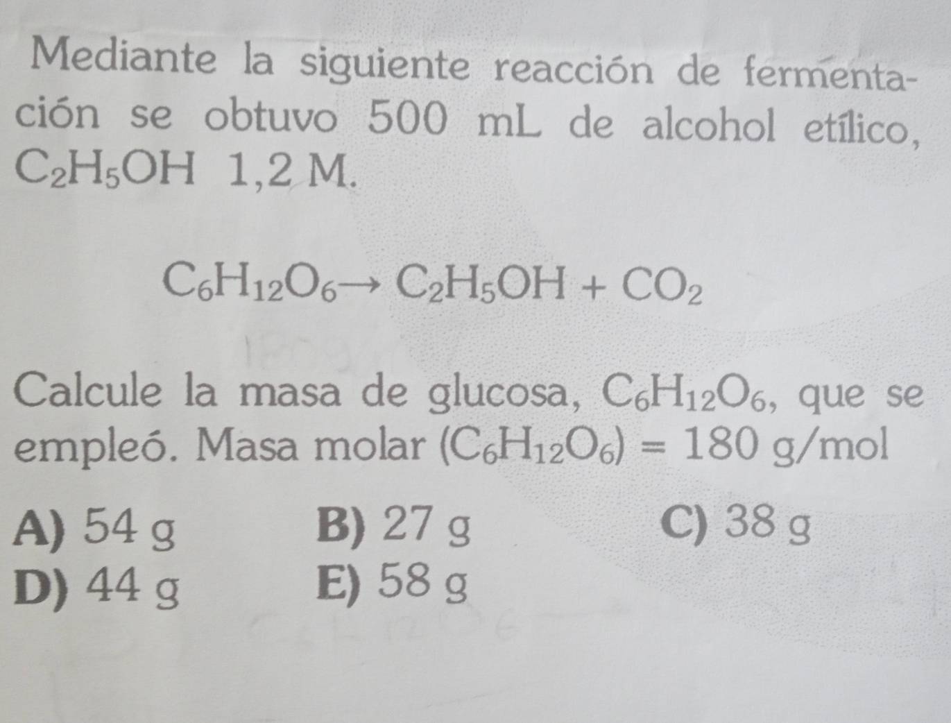 Mediante la siguiente reacción de fermenta-
ción se obtuvo 500 mL de alcohol etílico,
C_2H_5OH 1, 2 M.
C_6H_12O_6to C_2H_5OH+CO_2
Calcule la masa de glucosa, C_6H_12O_6 , que se
empleó. Masa molar (C_6H_12O_6)=180g/mol
A) 54 g B) 27 g C) 38 g
D) 44 g E) 58 g