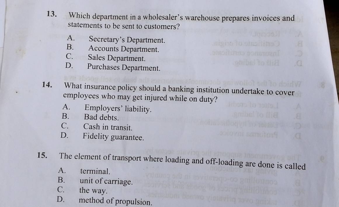 Which department in a wholesaler’s warehouse prepares invoices and
statements to be sent to customers?
A. Secretary’s Department.
B. Accounts Department.
C. Sales Department.
D. Purchases Department.
14. What insurance policy should a banking institution undertake to cover
employees who may get injured while on duty?
A. Employers’ liability.
B. Bad debts.
C. Cash in transit.
D. Fidelity guarantee.
15. The element of transport where loading and off-loading are done is called
A. terminal.
B. unit of carriage.
C. the way.
D. method of propulsion.