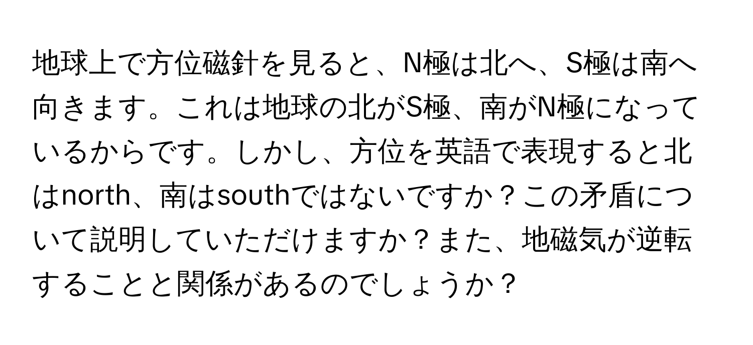 地球上で方位磁針を見ると、N極は北へ、S極は南へ向きます。これは地球の北がS極、南がN極になっているからです。しかし、方位を英語で表現すると北はnorth、南はsouthではないですか？この矛盾について説明していただけますか？また、地磁気が逆転することと関係があるのでしょうか？