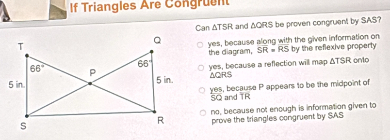 If Triangles Are Congruent
Can △ and △ QRS be proven congruent by SAS?
yes, because along with the given information on
the diagram, overline SR≌ overline RS by the reflexive property
onto
yes, because a reflection will map △ TSR
△ QRS
yes, because P appears to be the midpoint of
SQ and TR
no, because not enough is information given to
prove the triangles congruent by SAS