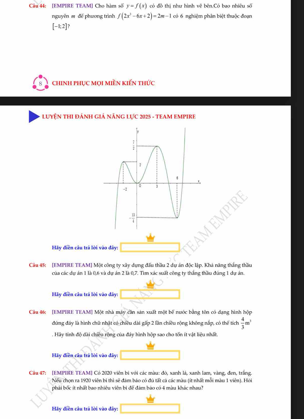 [EMPIRE TEAM] Cho hàm số y=f(x) có đồ thị như hình vẽ bên.Có bao nhiêu số
nguyên m để phương trình f(2x^3-6x+2)=2m-1 có 6 nghiệm phân biệt thuộc đoạn
[-1;2] ?
chiNH pHỤC MọI MIềN KIếN THU'C
LUYỆN THI ĐÁNH GIÁ NĂNG LựC 2025 - TEAM EMPIRE
Hãy điền câu trả lời vào đây:
Câu 45: [EMPIRE TEAM] Một công ty xây dựng đấu thầu 2 dự án độc lập. Khả năng thắng thầu
của các dự án 1 là 0,6 và dự án 2 là 0,7. Tìm xác suất công ty thắng thầu đúng 1 dự án.
Hãy điền câu trả lời vào đây:
Câu 46: [EMPIRE TEAM] Một nhà máy cần sản xuất một bể nước bằng tôn có dạng hình hộp
đứng đáy là hình chữ nhật có chiều dài gấp 2 lần chiều rộng không nắp, có thể tích  4/3 m^3. Hãy tính độ dài chiều rộng của đáy hình hộp sao cho tốn ít vật liệu nhất.
Hãy điền câu trả lời vào đây:
Câu 47: [EMPIRE TEAM] Có 2020 viên bi với các màu: đỏ, xanh lá, xanh lam, vàng, đen, trắng.
Nếu chọn ra 1920 viên bi thì sẽ đám báo có đủ tất cá các màu (ít nhất mỗi màu 1 viên). Hỏi
phái bốc ít nhất bao nhiêu viên bi để đám bảo có 4 màu khác nhau?
Hãy điền câu trả lời vào đây: