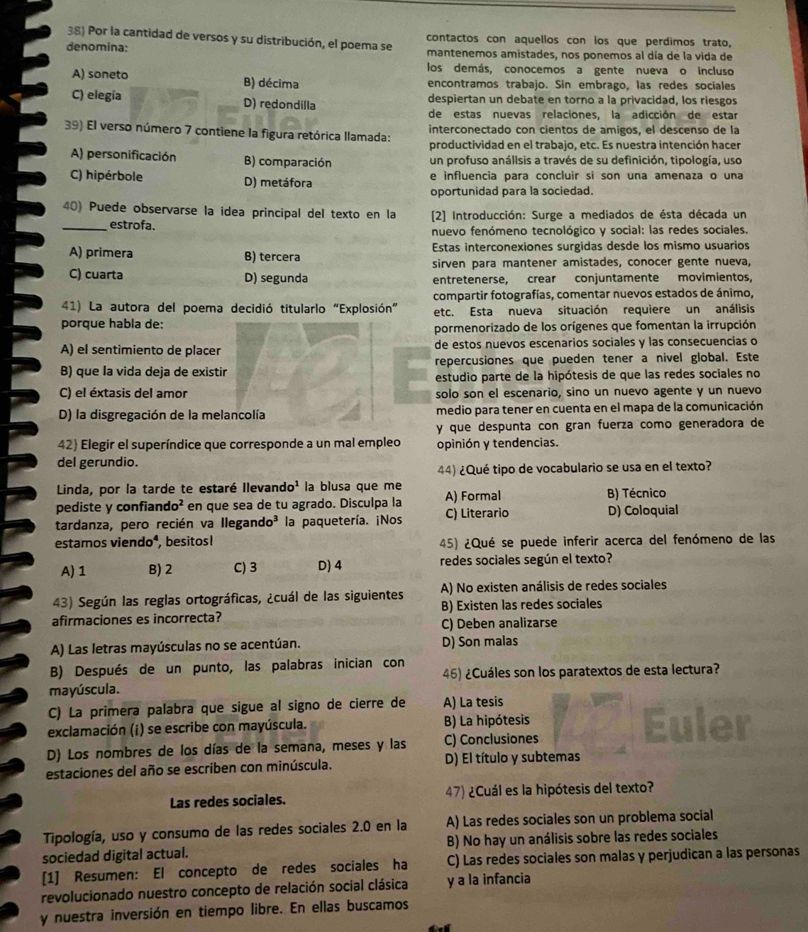 Por la cantidad de versos y su distribución, el poema se contactos con aquellos con los que perdimos trato,
denomina: mantenemos amistades, nos ponemos al día de la vida de
los demás, conocemos a gente nueva o incluso
A) soneto B) décima encontramos trabajo. Sin embrago, las redes sociales
C) elegía D) redondilla despiertan un debate en torno a la privacidad, los riesgos
de estas nuevas relaciones, la adicción de estar
39) El verso número 7 contiene la figura retórica llamada: interconectado con cientos de amigos, el descenso de la
productividad en el trabajo, etc. Es nuestra intención hacer
A) personificación B) comparación un profuso análisis a través de su definición, tipología, uso
C) hipérbole D) metáfora e influencia para concluir si son una amenaza o una
oportunidad para la sociedad.
40) Puede observarse la idea principal del texto en la [2] Introducción: Surge a mediados de ésta década un
_estrofa.
nuevo fenómeno tecnológico y social: las redes sociales.
A) primera B) tercera Estas interconexiones surgidas desde los mismo usuarios
sirven para mantener amistades, conocer gente nueva,
C) cuarta D) segunda entretenerse, crear conjuntamente movimientos,
compartir fotografías, comentar nuevos estados de ánimo,
41) La autora del poema decidió titularlo “Explosión” etc. Esta nueva situación requiere un análisis
porque habla de:
pormenorizado de los orígenes que fomentan la irrupción
A) el sentimiento de placer de estos nuevos escenarios sociales y las consecuencias o
B) que la vida deja de existir repercusiones que pueden tener a nivel global. Este
estudio parte de la hipótesis de que las redes sociales no
C) el éxtasis del amor solo son el escenario, sino un nuevo agente y un nuevo
D) la disgregación de la melancolía medio para tener en cuenta en el mapa de la comunicación
y que despunta con gran fuerza como generadora de
42) Elegir el superíndice que corresponde a un mal empleo opinión y tendencias.
del gerundio.
44) ¿Qué tipo de vocabulario se usa en el texto?
Linda, por la tarde te estaré Ilevand o^1 la blusa que me A) Formal B) Técnico
fiando^2 en que sea de tu agrado. Disculpa la
pediste y confiar
tardanza, pero recién va Ilega ndo^3 la paquetería. ¡Nos C) Literario D) Coloquial
estamos vie ndo , besitos! 45) ¿Qué se puede inferir acerca del fenómeno de las
A) 1 B) 2 C) 3 D)4 redes sociales según el texto?
43) Según las reglas ortográficas, ¿cuál de las siguientes A) No existen análisis de redes sociales
afirmaciones es incorrecta? B) Existen las redes sociales
C) Deben analizarse
A) Las letras mayúsculas no se acentúan. D) Son malas
B) Después de un punto, las palabras inician con 46) ¿Cuáles son los paratextos de esta lectura?
mayúscula.
C) La primera palabra que sigue al signo de cierre de A) La tesis
exclamación (i) se escribe con mayúscula. B) La hipótesis
D) Los nombres de los días de la semana, meses y las C) Conclusiones
estaciones del año se escriben con minúscula. D) El título y subtemas
Las redes sociales. 47) ¿Cuál es la hipótesis del texto?
Tipología, uso y consumo de las redes sociales 2.0 en la A) Las redes sociales son un problema social
sociedad digital actual. B) No hay un análisis sobre las redes sociales
[1] Resumen: El concepto de redes sociales ha C) Las redes sociales son malas y perjudican a las personas
revolucionado nuestro concepto de relación social clásica y a la infancia
y nuestra inversión en tiempo libre. En ellas buscamos