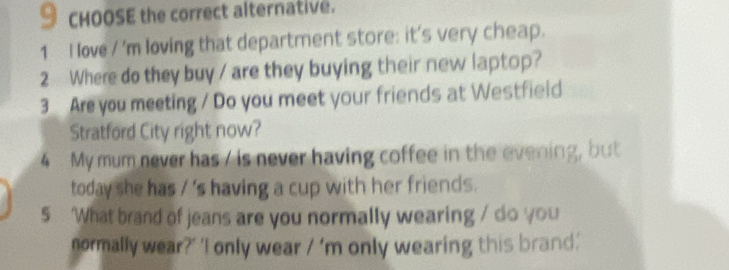 CHOOSE the correct alternative. 
1 I love / 'm loving that department store: it's very cheap. 
2 Where do they buy / are they buying their new laptop? 
3 Are you meeting / Do you meet your friends at Westfield 
Stratford City right now? 
4 My mum never has / is never having coffee in the evening, but 
today she has / 's having a cup with her friends. 
5 ‘What brand of jeans are you normally wearing / do you 
normally wear?' 'I only wear 1' m only wearing this brand.'