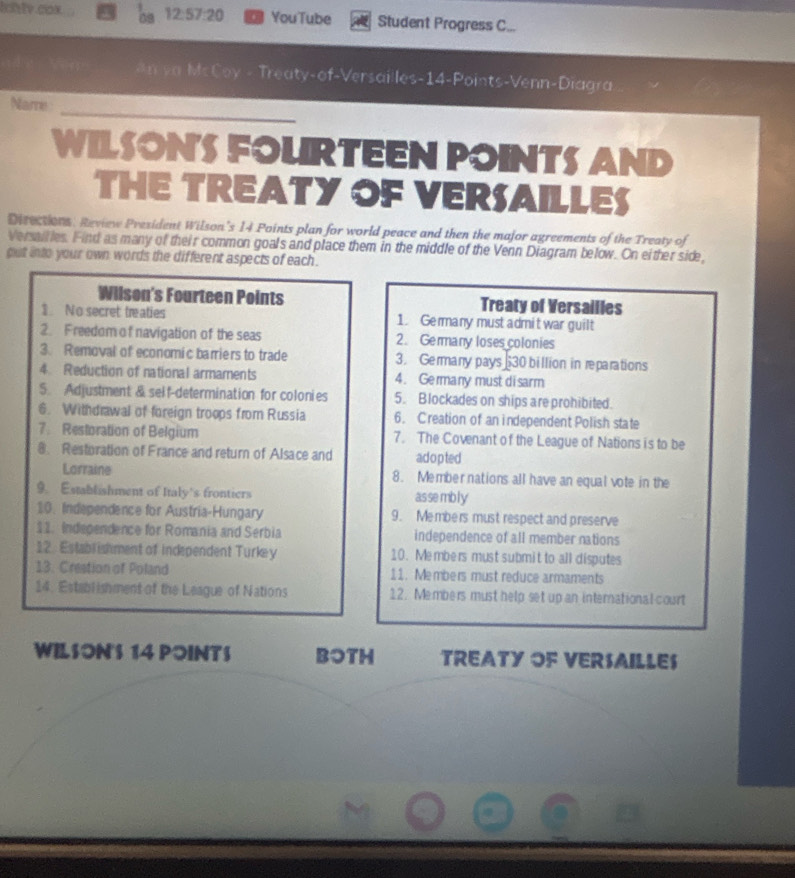 Ilv.cox 09 12:57:20 YouTube Student Progress C... 
An va McCoy - Treaty-of-Versailles- 14 -Points-Venn-Diagra 
_ 
Namre 
WILSONS FOURTEEN POINTS AND 
THE TREATY OF VERSAILLES 
Direcsions, Review President Wilson’s 14 Points plan for world peace and then the major agreements of the Treaty of 
Versailles. Find as many of their common goals and place them in the middle of the Venn Diagram below. On either side, 
gut into your own words the different aspects of each . 
Wilson's Fourteen Points Treaty of Versailles 
1. No secret treaties 1. Germany must admit war guilt 
2. Freedom of navigation of the seas 2. Germany loses colonies 
3. Removal of economic barriers to trade 3. Germany pays 30 billion in reparations 
4. Reduction of national armaments 4. Germany must disarm 
5 Adjustment & self-determination for colonies 5. Blockades on ships are prohibited. 
6. Withdrawal of foreign troops from Russia 6. Creation of an independent Polish state 
7. Restoration of Belgium 7. The Covenant of the League of Nations is to be 
8. Restoration of France and return of Alsace and adopted 
Lorraine 8. Membernations all have an equal vote in the 
9. Establishment of Italy's frontiers as sembly 
10. Independence for Austria-Hungary 9. Members must respect and preserve 
11. Independence for Romania and Serbia independence of all member nations 
12. Establishment of independent Turkey 10. Members must submit to all disputes 
13. Crestion of Poland 11. Members must reduce armaments 
14. Establishment of the League of Nations 12. Members must help set up an international court 
WILSON'S 14 POINTS BOTH TREATY OF VERSAILLES