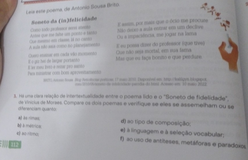 Leia este poema, de Antonio Sousa Brito.
Soneto da (in)felicidade
Como todo professor serei atento E assim, por mais que o ócio me procure
Antes que me falte um ponto e tanto Não deixo a aula entrar em um declive
Que mesmo em classe, lá no canto Ou a impaciência, me jogar na lama
A aula não saia como no planejamento E eu possa dizer do professor (que tive)
Quero ensinar em cada vão momento Que não seja mortal, em sua fama
E o giz hei de largar portanto Mas que eu faça bonito e que perdure.
E ler meu livro e rezar pro santo
Para ministrar com bom aproveitamento
BRITO, Antonio Sousa. Blog Reticências poéticas, 17 maio 2010. Disponivel em: http://kalilgyn blogspot
com/2010/05/soneto-da-infelicidade-paródia-do html. Acesso em: 10 maio 2022
1. Há uma clara relação de intertextualidade entre o poema lido e o 'Soneto de fidelidade',
de Vinicius de Moraes. Compare os dois poemas e verifique se eles se assemelham ou se
diferenciam quanto:
a) às rimas; d) ao tipo de composição;
b) à métrica; e) à linguagem e à seleção vocabular;
e) ao ritmo; f) ao uso de antíteses, metáforas e paradoxos
EIID 112