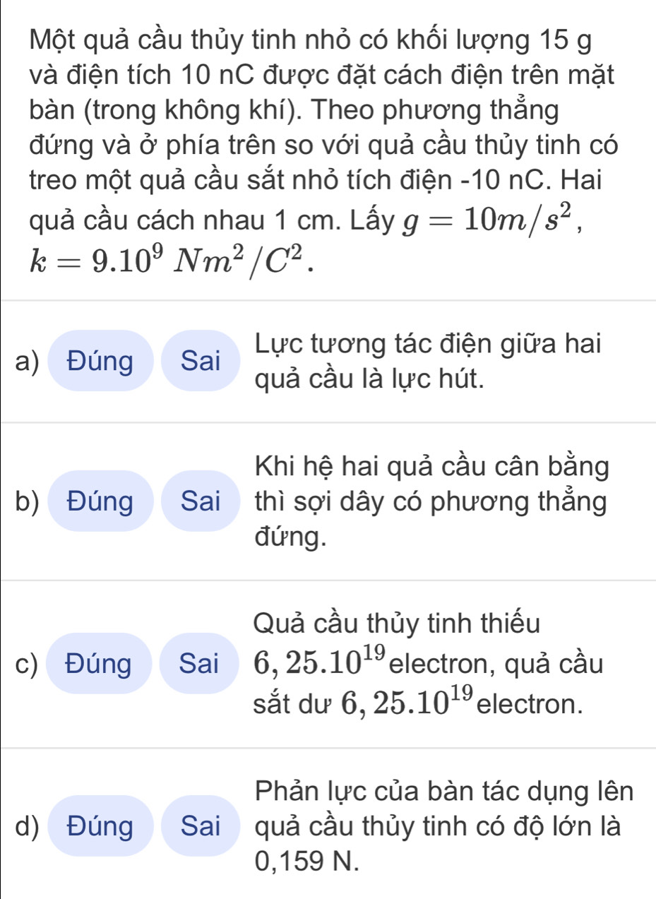 Một quả cầu thủy tinh nhỏ có khối lượng 15 g 
và điện tích 10 nC được đặt cách điện trên mặt 
bàn (trong không khí). Theo phương thẳng 
đứng và ở phía trên so với quả cầu thủy tinh có 
treo một quả cầu sắt nhỏ tích điện - 10 nC. Hai 
quả cầu cách nhau 1 cm. Lấy g=10m/s^2,
k=9.10^9Nm^2/C^2. 
Lực tương tác điện giữa hai 
a) Đúng Sai quả cầu là lực hút. 
Khi hệ hai quả cầu cân bằng 
b) Đúng Sai thì sợi dây có phương thẳng 
đứng. 
Quả cầu thủy tinh thiếu 
c) Đúng Sai 6, 25.10^(19) electron, quả cầu 
sắt dư 6, 25.10^(19) electron. 
Phản lực của bàn tác dụng lên 
d) Đúng Sai quả cầu thủy tinh có độ lớn là
0,159 N.