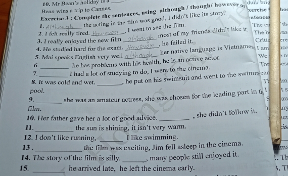 Mr Bean’s holiday is _dull/ brig 
Bean wins a trip to Cannes. 
Exercise 3 : Complete the sentences, using although / though/ however or xercise ! ho 
ntences 
_ 
1. the acting in the film was good, I didn't like its story. 
, I went to see the film. 
The en fth 
most of my friends didn’t like it. 
2. I felt really tired._ The b vas 
3. I really enjoyed the new film _Critic 
, he failed it. 
4. He studied hard for the exam. ere 
5. Mai speaks English very well _her native language is Vietnames I am aze 
6. he has problems with his health, he is an active actor. We c te 
Tor e s 
7. _I had a lot of studying to do, I went to the cinema. 
_ 
8. It was cold and wet. , he put on his swimsuit and went to the swimm ean 
Tr lm 
pool. 
_ 
9. she was an amateur actress, she was chosen for the leading part in th I t s 
S au 
film. ny 
, she didn’t follow it. 
10. Her father gave her a lot of good advice. _1er 
11. _the sun is shining, it isn’t very warm. cis 
12. I don’t like running, _I like swimming. 
13 . _the film was exciting, Jim fell asleep in the cinema. ime 
14. The story of the film is silly. _, many people still enjoyed it. Th 
15. _he arrived late, he left the cinema early. 3、 T