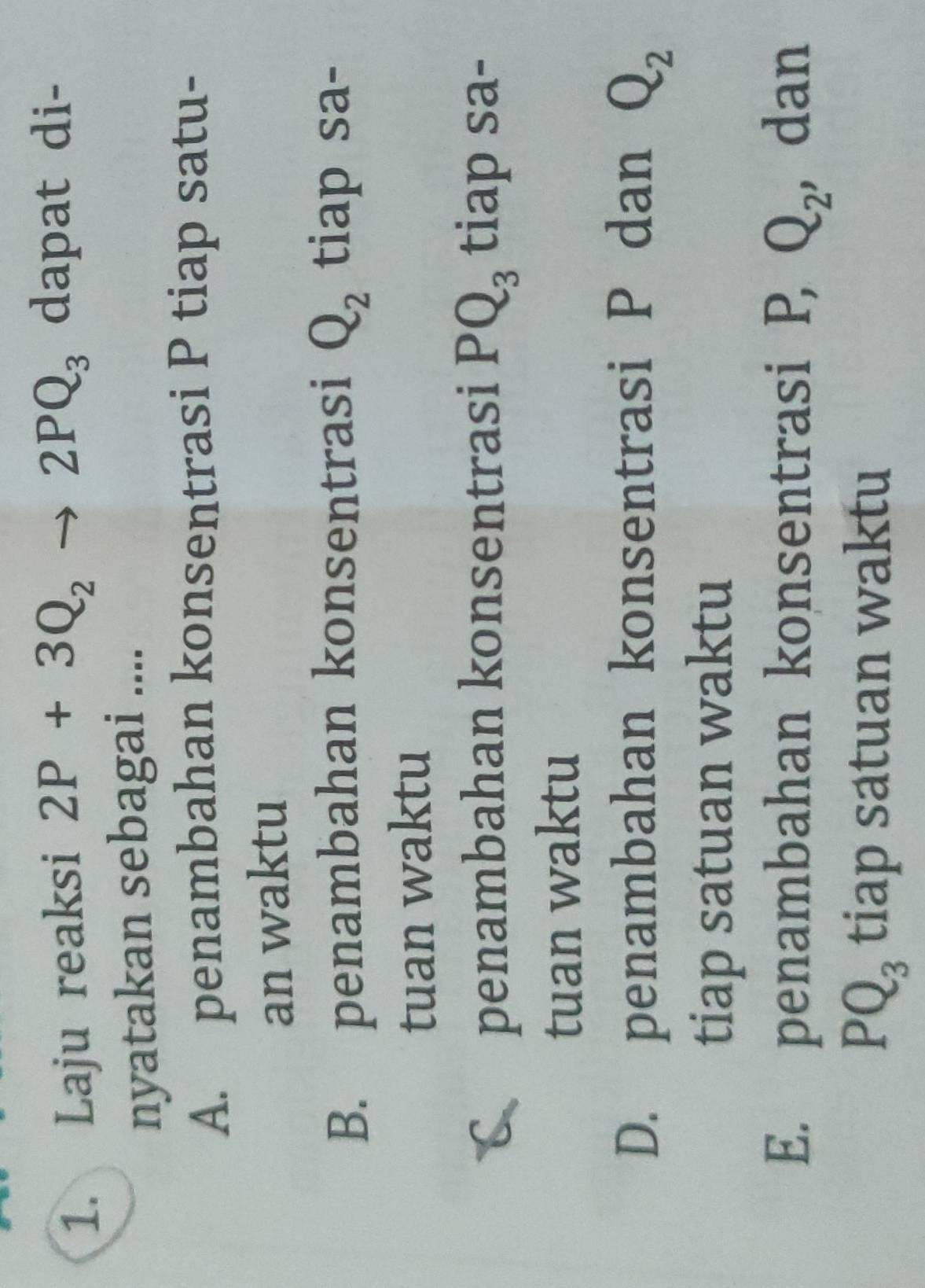 Laju reaksi 2P+3Q_2- to 2PQ_3 dapat di-
nyatakan sebagai ....
A. penambahan konsentrasi P tiap satu-
an waktu
B. penambahan konsentrasi Q_2 tiap sa-
tuan waktu
penambahan konsentrasi PQ_3 tiap sa-
tuan waktu
D. penambahan konsentrasi P dan Q_2
tiap satuan waktu
E. penambahan konsentrasi P, Q_2 , dan
PQ_3 tiap satuan waktu