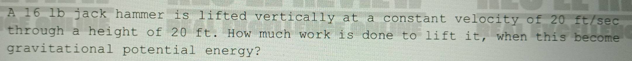 A 16 lb jack hammer is lifted vertically at a constant velocity of 20 ft/sec
through a height of 20 ft. How much work is done to lift it, when this become 
gravitational potential energy?