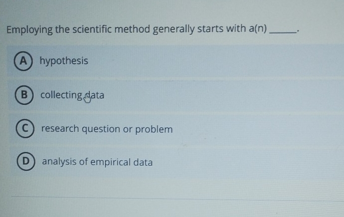 Employing the scientific method generally starts with a(n) _.
Ahypothesis
Bcollecting data
C research question or problem
D analysis of empirical data