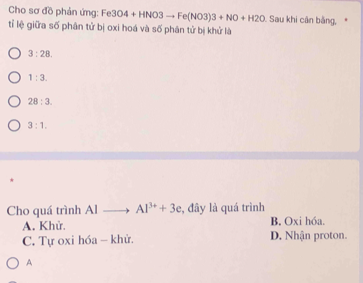 Cho sơ đồ phản ứng: Fe 3O4+HNO3to Fe(NO3)3+NO+H2O. Sau khi cân bằng, *
tỉ lệ giữa số phân tử bị oxi hoá và số phân tử bị khử là
3:28.
1:3.
28:3.
3:1. 
*
Cho quá trình Al Al^(3+)+3e , đây là quá trình
A. Khử.
B. Oxi hóa.
C. Tự oxi hóa - khử. D. Nhận proton.
A