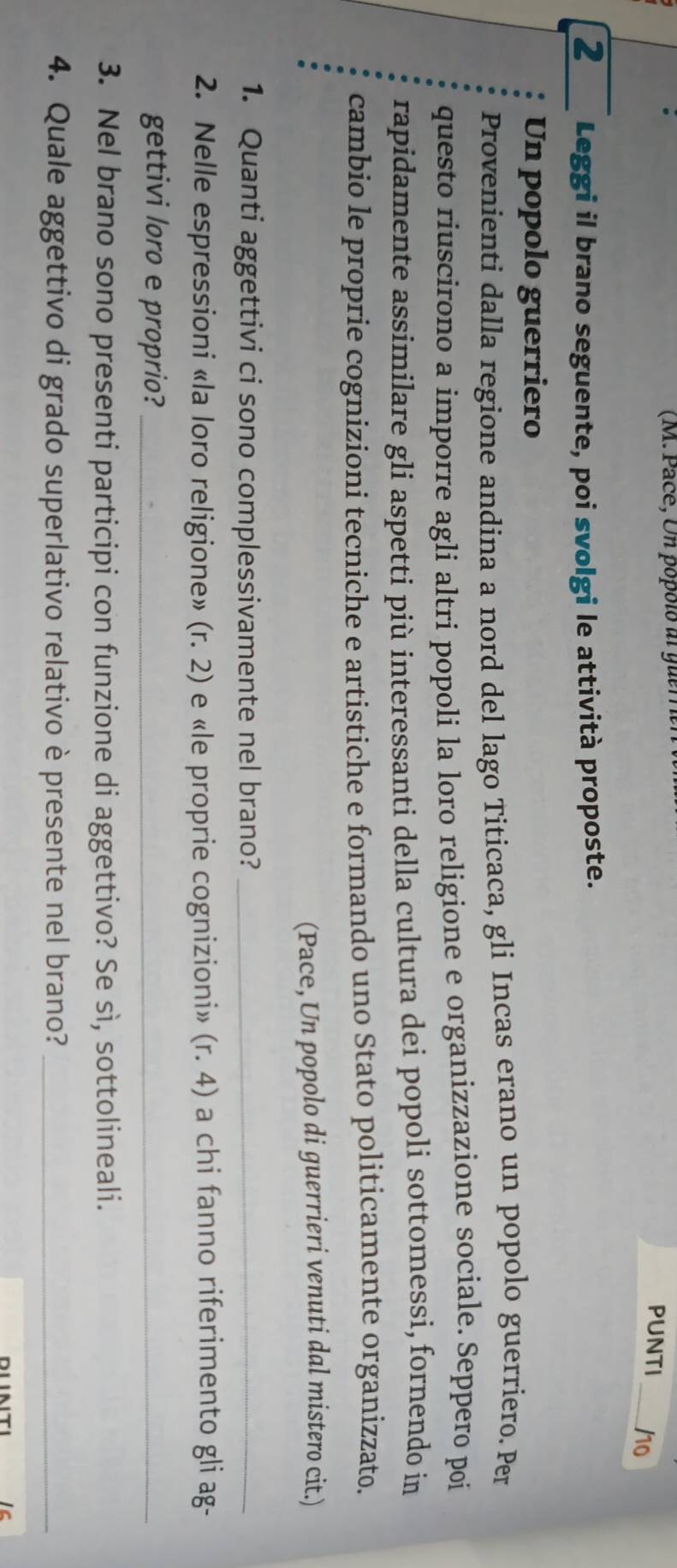 (M. Pace, Un popolo al guem 
PUNTI_ /10 
2 Leggi il brano seguente, poi svolgi le attività proposte. 
Un popolo guerriero 
Provenienti dalla regione andina a nord del lago Titicaca, gli Incas erano un popolo guerriero. Per 
questo riuscirono a imporre agli altri popoli la loro religione e organizzazione sociale. Seppero poi 
rapidamente assimilare gli aspetti più interessanti della cultura dei popoli sottomessi, fornendo in 
cambio le proprie cognizioni tecniche e artistiche e formando uno Stato politicamente organizzato. 
(Pace, Un popolo di guerrieri venuti dal mistero cit.) 
1. Quanti aggettivi ci sono complessivamente nel brano?_ 
2. Nelle espressioni «la loro religione» (r. 2) e «le proprie cognizioni» (r.4) a chi fanno riferimento gli ag- 
gettivi loro e proprio?_ 
3. Nel brano sono presenti participi con funzione di aggettivo? Se sì, sottolineali. 
4. Quale aggettivo di grado superlativo relativo è presente nel brano?_ 
Ic