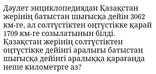 дэулет энцηиклоπедиядан Казакстан 
жерінін батыстан Ⅲыгыска дейін 3062 
км-ге, ал солтустіктен онтустікке карай 
1709 км-ге созылатынын білді. 
Казакстан жерінін солтустіктен 
онтустікке дейінгі аралыгы батыстан 
ШыFыска дейінгі аралыкка Ķараганда 
неше километрге а3?