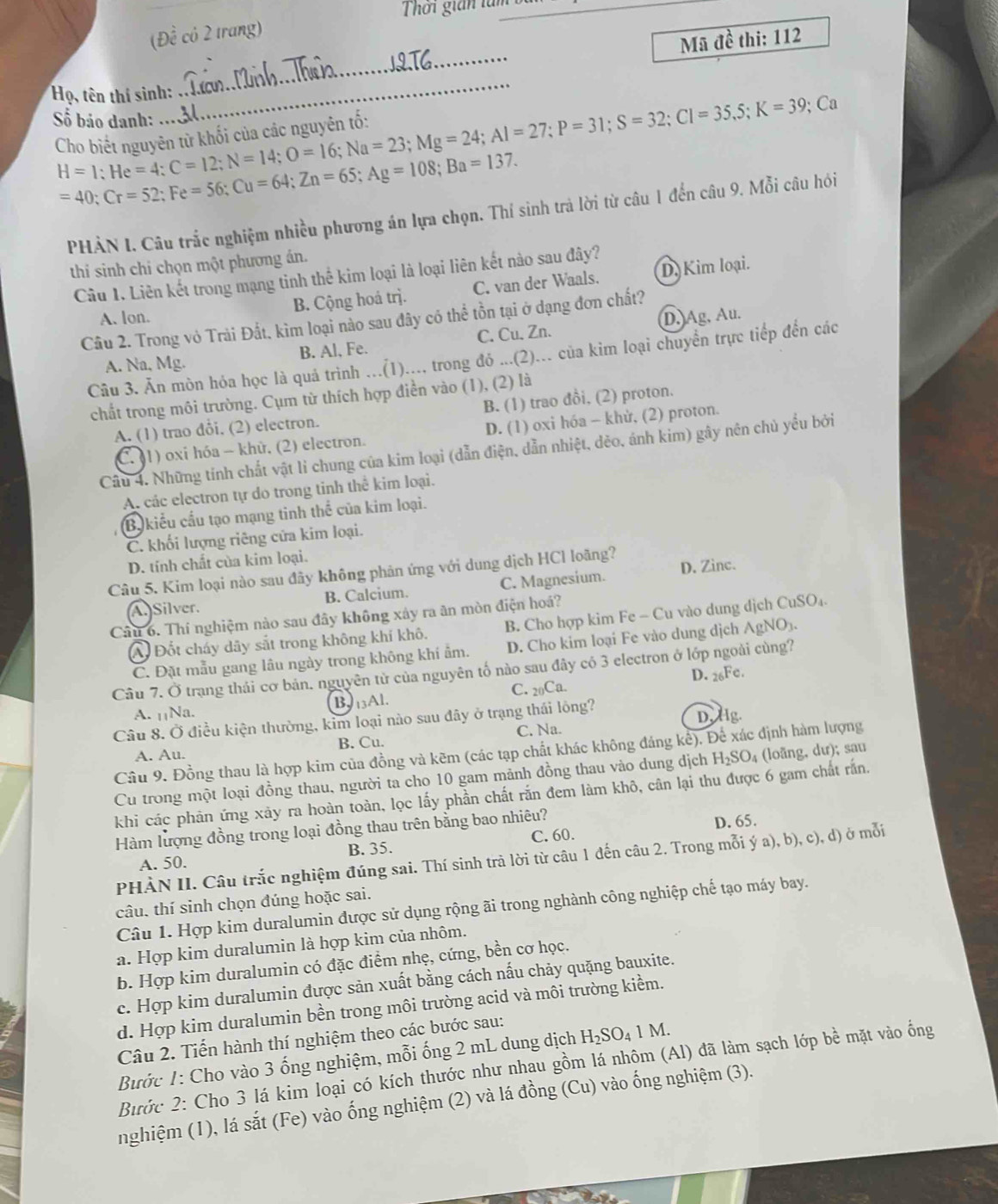 Thời gián tàm
(Đề có 2 trang)
Mã đề thi: 112
_
_
Họ, tên thí sinh:
Số bảo danh: H=1;He=4;C=12;N=14;O=16;Na=23;Mg=24;Al=27;P=32;Cl=35,5;K=39; Ca
=40;Cr=52;Fe=56;Cu=64;Zn=65;Ag=108;Ba=137.
PHẢN I. Câu trắc nghiệm nhiều phương án lựa chọn. Thí sinh trà lời từ câu 1 đến câu 9. Mỗi câu hói
thi sinh chi chọn một phương án.
Câu 1. Liên kết trong mạng tinh thể kim loại là loại liên kết nào sau đây?
A. lon. B. Cộng hoá trị. C. van der Waals. D. Kim loại.
Câu 2. Trong vỏ Trải Đất, kìm loại nào sau đây có thể tồn tại ở dạng đơn chất?
A. Na, Mg. B. Al, Fe. C. Cu. Zn. D. Ag, Au.
Câu 3. Ăn mòn hóa học là quả trình ...(1).... trong đó ...(2)... của kim loại chuyển trực tiếp đến các
chất trong môi trường. Cụm từ thích hợp điễn vào (1), (2) là
B. (1) trao đồi, (2) proton.
A. (1) trao đổi. (2) electron.
C. 1) oxi hóa - khù, (2) electron. D. (1) oxi hóa - khử, (2) proton.
Câu 4. Những tính chất vật li chung của kim loại (dẫn điện, dẫn nhiệt, dẻo, ánh kim) gây nên chủ yểu bởi
A. các electron tự do trong tinh thể kim loại.
B, kiểu cấu tạo mạng tinh thể của kim loại.
C. khối lượng riêng cửa kim loại.
D. tính chất của kim loại.
Câu 5. Kim loại nào sau đãy không phản ứng với dung dịch HCl loãng? D. Zinc.
A.Silver. B. Calcium. C. Magnesium.
Câu 6. Thí nghiệm nào sau đây không xây ra ăn mòn điện hoá?
A Đốt cháy dãy sắt trong không khí khô. B. Cho hợp kim Fe - Cu vào dung dịch CuSO₄.
C. Đặt mẫu gang lâu ngày trong không khí ẩm. D. Cho kim loại Fe vào dung dịch AgNO₃.
Câu 7. Ở trạng thái cơ bản. nguyên từ của nguyên tố nào sau đây có 3 electron ở lớp ngoài cùng?
D.
B 26Fc.
A. ₁Na. 13Al. C. 20Ca.
Câu 8. Ở điều kiện thường, kim loại nào sau đây ở trạng thái lông?
D.Hg.
A. Au. B. Cu. C. Na.
Câu 9. Đồng thau là hợp kim của đồng và kẽm (các tạp chất khác không đảng kê). Để xác định hàm lượng
Cu trong một loại đồng thau, người ta cho 10 gam mảnh đồng thau vào dung dịch H_2SO_4 (loãng, dư); sau
khi các phản ứng xảy ra hoàn toàn, lọc lấy phần chất rắn đem làm khô, cân lại thu được 6 gam chất rấn.
Hàm lượng đồng trong loại đồng thau trên bằng bao nhiêu?
C. 60.
A. 50. B. 35. D. 65.
PHÀN II. Câu trắc nghiệm đúng sai. Thí sinh trà lời từ câu 1 đến câu 2. Trong mỗi ý a), b), c), d) ở mỗi
câu, thí sinh chọn đúng hoặc sai.
Câu 1. Hợp kim duralumin được sử dụng rộng ãi trong nghành công nghiệp chế tạo máy bay.
a. Hợp kim duralumin là hợp kim của nhôm.
b. Hợp kim duralumin có đặc điểm nhẹ, cứng, bền cơ học.
c. Hợp kim duralumin được sản xuất bằng cách nấu chảy quặng bauxite.
d. Hợp kim duralumin bền trong môi trường acid và môi trường kiểm.
Câu 2. Tiến hành thí nghiệm theo các bước sau:
Bước 1: Cho vào 3 ống nghiệm, mỗi ống 2 mL dung dịch H_2SO_4 1 M.
Bước 2: Cho 3 lá kim loại có kích thước như nhau gồm lá nhôm (Al) đã làm sạch lớp bề mặt vào ống
nghiệm (1), lá sắt (Fe) vào ống nghiệm (2) và lá đồng (Cu) vào ống nghiệm (3).