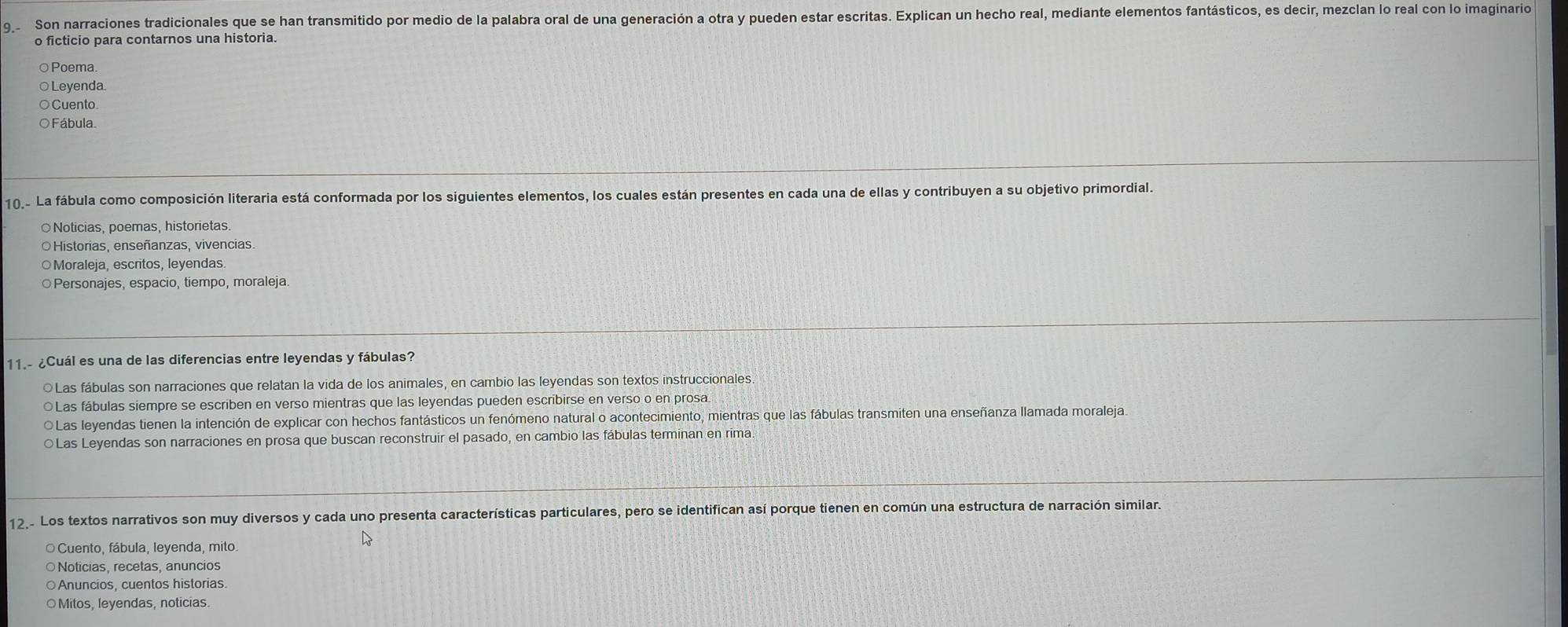 Son narraciones tradicionales que se han transmitido por medio de la palabra oral de una generación a otra y pueden estar escritas. Explican un hecho real, mediante elementos fantásticos, es decir, mezclan lo real con lo imaginario
o ficticio para contarnos una historia.
○Poema.
○ Leyenda.
○ Cuento
O Fábula.
10.- La fábula como composición literaria está conformada por los siguientes elementos, los cuales están presentes en cada una de ellas y contribuyen a su objetivo primordial.
○Noticias, poemas, historietas.
Historias, enseñanzas, vivencias.
○Moraleja, escritos, leyendas.
○Personajes, espacio, tiempo, moraleja.
11.- ¿Cuál es una de las diferencias entre leyendas y fábulas?
○Las fábulas son narraciones que relatan la vida de los animales, en cambio las leyendas son textos instruccionales.
○Las fábulas siempre se escriben en verso mientras que las leyendas pueden escribirse en verso o en prosa.
O Las leyendas tienen la intención de explicar con hechos fantásticos un fenómeno natural o acontecimiento, mientras que las fábulas transmiten una enseñanza llamada moraleja.
○Las Leyendas son narraciones en prosa que buscan reconstruir el pasado, en cambio las fábulas terminan en rima
12,- Los textos narrativos son muy diversos y cada uno presenta características particulares, pero se identifican así porque tienen en común una estructura de narración similar.
O Cuento, fábula, leyenda, mito.
Noticias, recetas, anuncios
○Anuncios, cuentos historias.
Mitos, leyendas, noticias