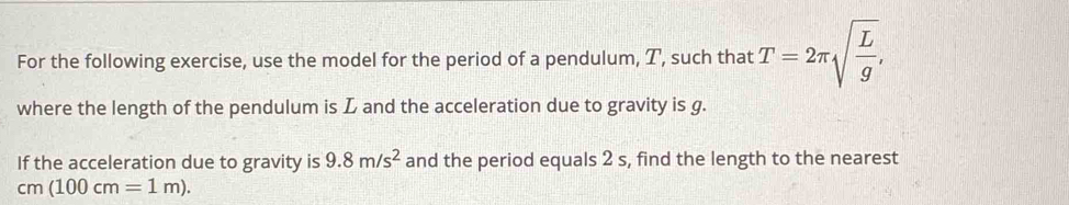 For the following exercise, use the model for the period of a pendulum, T, such that T=2π sqrt(frac L)g, 
where the length of the pendulum is L and the acceleration due to gravity is g. 
If the acceleration due to gravity is 9.8m/s^2 and the period equals 2 s, find the length to the nearest
cm(100cm=1m).