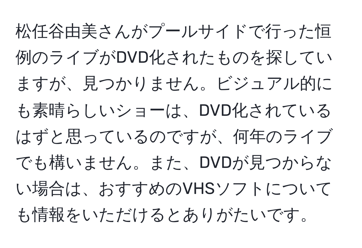 松任谷由美さんがプールサイドで行った恒例のライブがDVD化されたものを探していますが、見つかりません。ビジュアル的にも素晴らしいショーは、DVD化されているはずと思っているのですが、何年のライブでも構いません。また、DVDが見つからない場合は、おすすめのVHSソフトについても情報をいただけるとありがたいです。