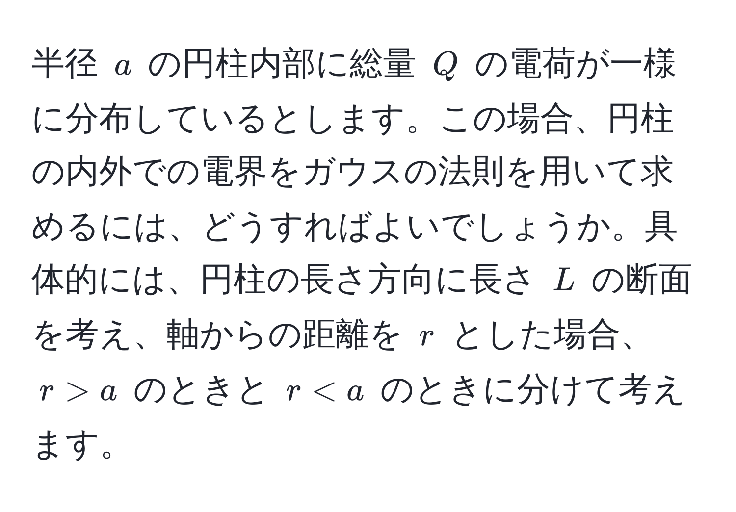 半径 $a$ の円柱内部に総量 $Q$ の電荷が一様に分布しているとします。この場合、円柱の内外での電界をガウスの法則を用いて求めるには、どうすればよいでしょうか。具体的には、円柱の長さ方向に長さ $L$ の断面を考え、軸からの距離を $r$ とした場合、$r > a$ のときと $r < a$ のときに分けて考えます。