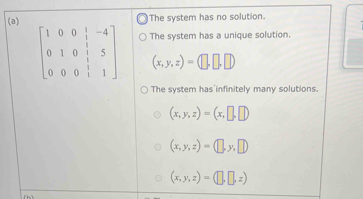 The system has no solution.
The system has a unique solution.
beginbmatrix 1&0&0&|&-4 0&1&0&|&5 0&0&0&|&1endbmatrix (x,y,z)=(□ ,□ ,□ )
The system has infinitely many solutions.
(x,y,z)=(x,□ ,□ )
(x,y,z)=(□ ,y,□ )
(x,y,z)=(□ ,□ ,z)
(h)