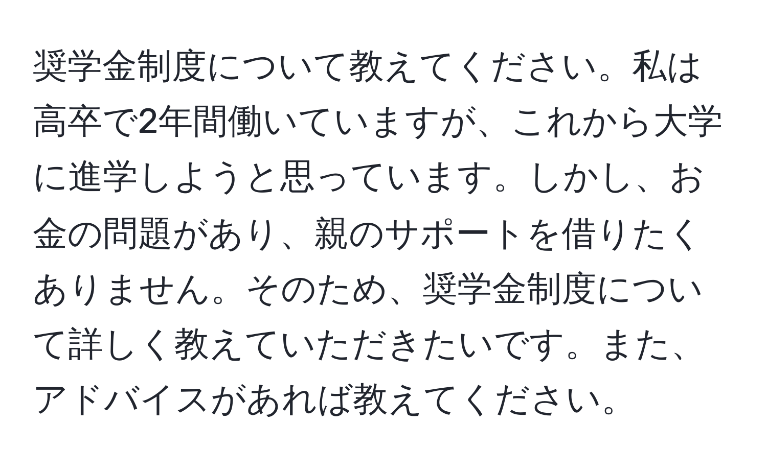 奨学金制度について教えてください。私は高卒で2年間働いていますが、これから大学に進学しようと思っています。しかし、お金の問題があり、親のサポートを借りたくありません。そのため、奨学金制度について詳しく教えていただきたいです。また、アドバイスがあれば教えてください。