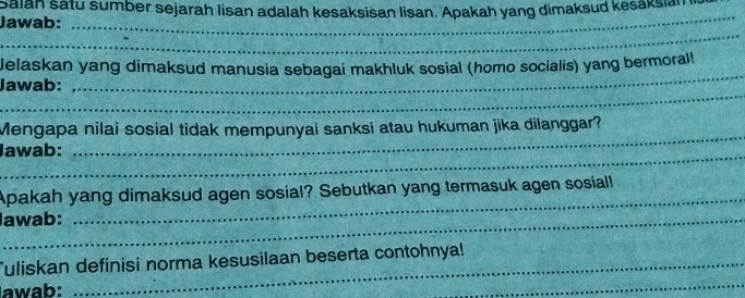 Sālah satu sumber sejarah lisan adalah kesaksisan lisan. Apakah yang dimaksud kesaksia 
Jawab: 
_ 
_ 
_ 
Jelaskan yang dimaksud manusia sebagai makhluk sosial (homo socialis) yang bermoral! 
_ 
Jawab: 
Mengapa nilai sosial tidak mempunyai sanksi atau hukuman jika dilanggar? 
_Jawab: 
_ 
Apakah yang dimaksud agen sosial? Sebutkan yang termasuk agen sosiall 
_lawab: 
_ 
_ 
uliskan definisi norma kesusilaan beserta contohnya! 
awab: