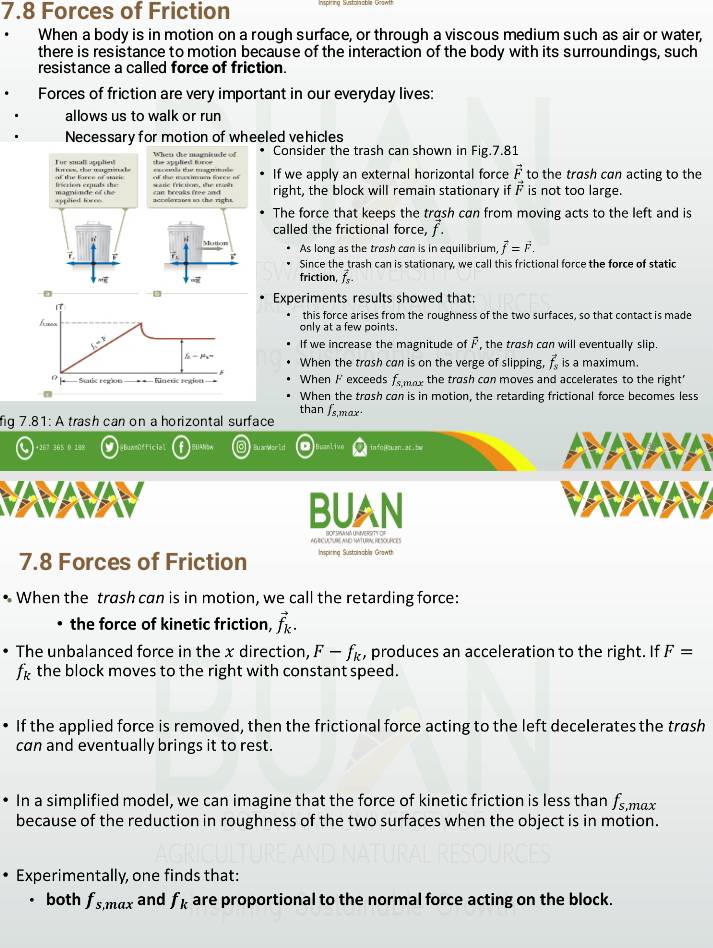 7.8 Forces of Friction
When a body is in motion on a rough surface, or through a viscous medium such as air or water,
there is resistance to motion because of the interaction of the body with its surroundings, such
resistance a called force of friction.
Forces of friction are very important in our everyday lives:
allows us to walk or run
Necessary for motion of wheeled vehicles
When te magnitude of Consider the trash can shown in Fig.7.81
For small applet h r s, the mageinale excenls de msgatuls she appled furce If we apply an external horizontal force vector F to the trash can acting to the
of the mermun farce of
irscrion eruals she magninide of the scale friction, she mash can broaks free and right, the block will remain stationary if is not too large.
applied fores acceleraes in the right.
The force that keeps the trash can from moving acts to the left and is
called the frictional force, f
Motion As long as the trosh can is in equilibrium vector f=vector F.
Since the trash can is stationary, we call this frictional force the force of static
friction, f
7
Experiments results showed that:
vector IT
this force arises from the roughness of the two surfaces, so that contact is made
only at a few points
∠ x If we increase the magnitude of F, the trash can will eventually slip.
 —1a= When the trash can is on the verge of slipping, vector f_s is a maximum.
0 Statc rerion = = − Kinetic regies == When F exceeds fs mx the trash can moves and accelerates to the right'
When the trøsh can is in motion, the retarding frictional force becomes less
than fs,max-
fig 7.81: A trash can on a horizontal surface
a +267 365 0 188 Buanvor     a ac =
VAVAVAV
BUAN
AGBCULTUBE AND NATURAL RESOURCIES
7.8 Forces of Friction Inspiring Sustolnobla Grawth
• When the trash can is in motion, we call the retarding force:
the force of kinetic friction, vector f_k.
The unbalanced force in the x direction, F-f_k , produces an acceleration to the right. If F=
f_k the block moves to the right with constant speed.
If the applied force is removed, then the frictional force acting to the left decelerates the trash
can and eventually brings it to rest.
In a simplified model, we can imagine that the force of kinetic friction is less than f_s,max
because of the reduction in roughness of the two surfaces when the object is in motion.
Experimentally, one finds that:
both f_s,max and f_k are proportional to the normal force acting on the block.