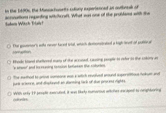 In the 1690s, the Massachusetts colony experienced an outbreak of
accusations regarding witchcraft. What was one of the problems with the
Salem Witch Trials?
The governor's wife never faced trial, which demonstrated a high levsl of pollical
corruption
Rhode Island sheltered many of the accused, causing people to refer to the colory as
a sewer' and increasing tension between the colonies.
The method to prove someone was a witch revolved around superstitious hokum and
junk science, and displayed an alarming lack of due process rights
With only 19 people executed, it was likely numerous witches escaped to neightoring
colonies