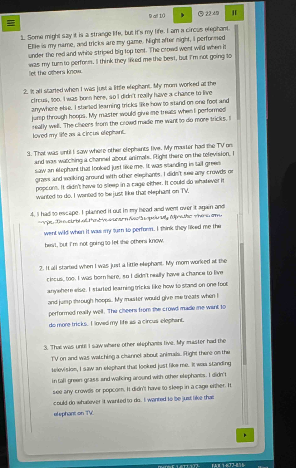 of 10  22:49

1. Some might say it is a strange life, but it's my life. I am a circus elephant.
Ellie is my name, and tricks are my game. Night after night, I performed
under the red and white striped big top tent. The crowd went wild when it
was my turn to perform. I think they liked me the best, but I'm not going to
let the others know.
2. It all started when I was just a little elephant. My mom worked at the
circus, too. I was born here, so I didn't really have a chance to live
anywhere else. I started learning tricks like how to stand on one foot and
jump through hoops. My master would give me treats when I performed
really well. The cheers from the crowd made me want to do more tricks. I
loved my life as a circus elephant.
3. That was until I saw where other elephants live. My master had the TV on
and was watching a channel about animals. Right there on the television, I
saw an elephant that looked just like me. It was standing in tall green
grass and walking around with other elephants. I didn't see any crowds or
popcorn. It didn't have to sleep in a cage either. It could do whatever it
wanted to do. I wanted to be just like that elephant on TV.
4. I had to escape. I planned it out in my head and went over it again and
ooje: T eirbt of thabieazsern finc b a pcuary Affratho the e on
went wild when it was my turn to perform. I think they liked me the
best, but I'm not going to let the others know.
2. It all started when I was just a little elephant. My mom worked at the
circus, too. I was born here, so I didn't really have a chance to live
anywhere else. I started learning tricks like how to stand on one foot
and jump through hoops. My master would give me treats when I
performed really well. The cheers from the crowd made me want to
do more tricks. I loved my life as a circus elephant.
3. That was until I saw where other elephants live. My master had the
TV on and was watching a channel about animals. Right there on the
television, I saw an elephant that looked just like me. It was standing
in tall green grass and walking around with other elephants. I didn't
see any crowds or popcorn. It didn't have to sleep in a cage either. It
could do whatever it wanted to do. I wanted to be just like that
elephant on TV.
x 1-877-816