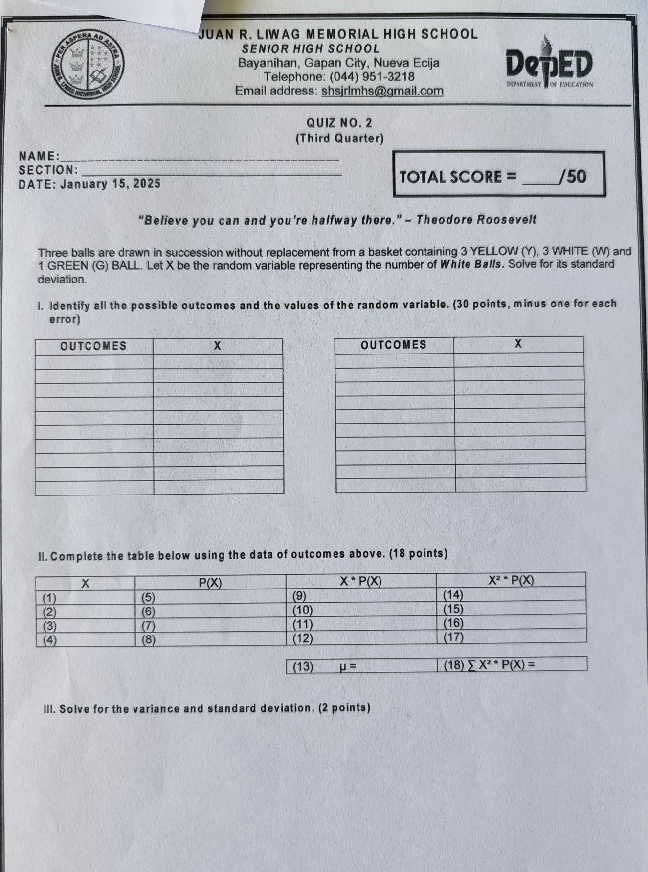ERAAD
JUAN R. LIWAG MEMORIAL HIGH SCHOOL
SENIOR HIGH SCHOOL
a
Bayanihan, Gapan City, Nueva Ecija DepED
Telephone: (044) 951-3218
Email address: shsjrlmhs@gmail.com
départment d of education
QU IZ NO .2
(Third Quarter)
NAME:_
SECTION:_
DATE: January 15, 2025
TOTAL SCORE =_ /50
“Believe you can and you’re halfway there.” - Theodore Roosevelt
Three balls are drawn in succession without replacement from a basket containing 3 YELLOW (Y), 3 WHITE (W) and
1 GREEN (G) BALL. Let X be the random variable representing the number of White Balls. Solve for its standard
deviation.
l. Identify all the possible outcomes and the values of the random variable. (30 points, minus one for each
error)
ll. Complete the table below using the data of outcomes above. (18 points)
(13) mu = (18) sumlimits X^2^(ast)P(X)=
III. Solve for the variance and standard deviation. (2 points)