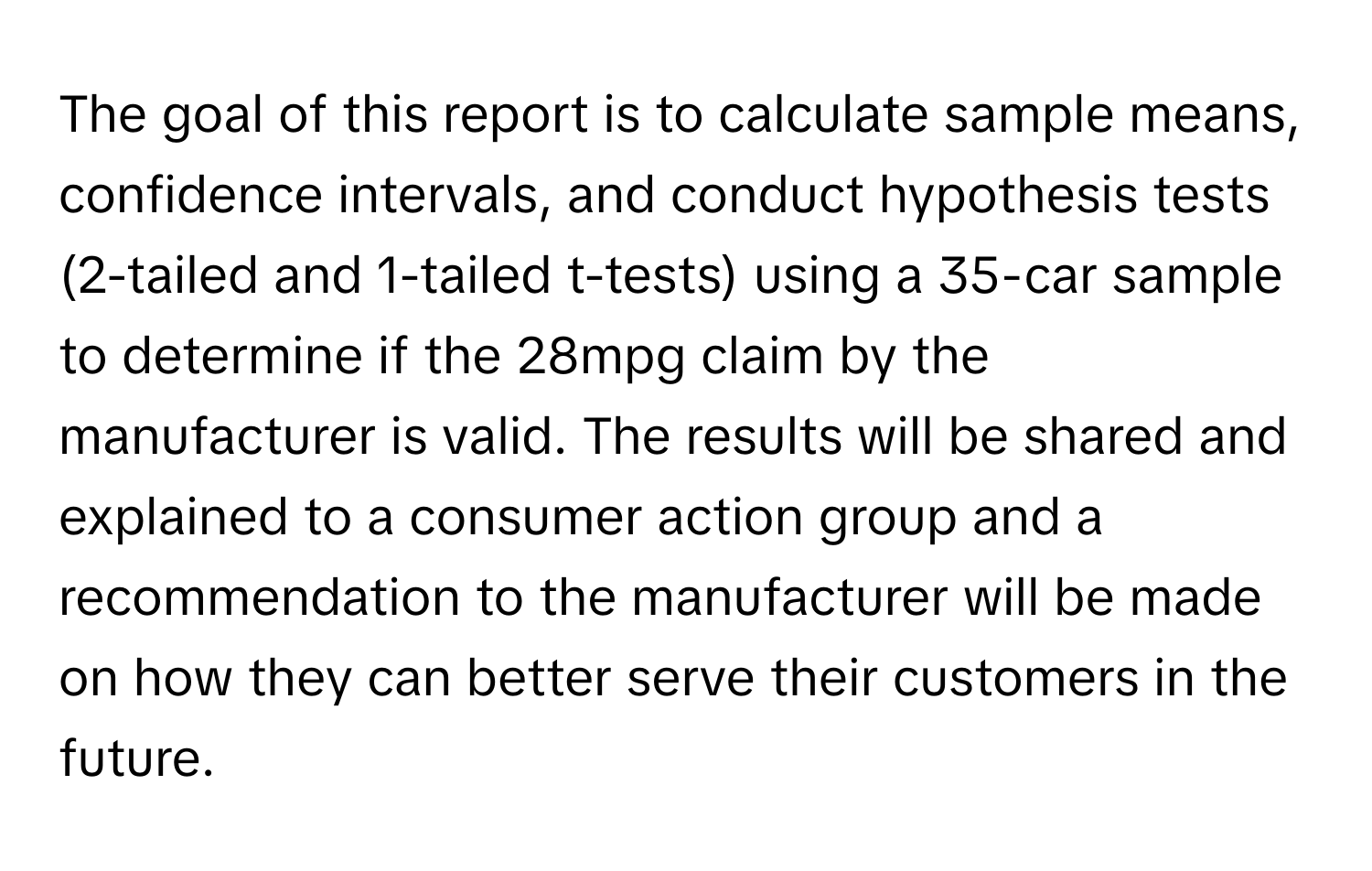 The goal of this report is to calculate sample means, confidence intervals, and conduct hypothesis tests (2-tailed and 1-tailed t-tests) using a 35-car sample to determine if the 28mpg claim by the manufacturer is valid. The results will be shared and explained to a consumer action group and a recommendation to the manufacturer will be made on how they can better serve their customers in the future.