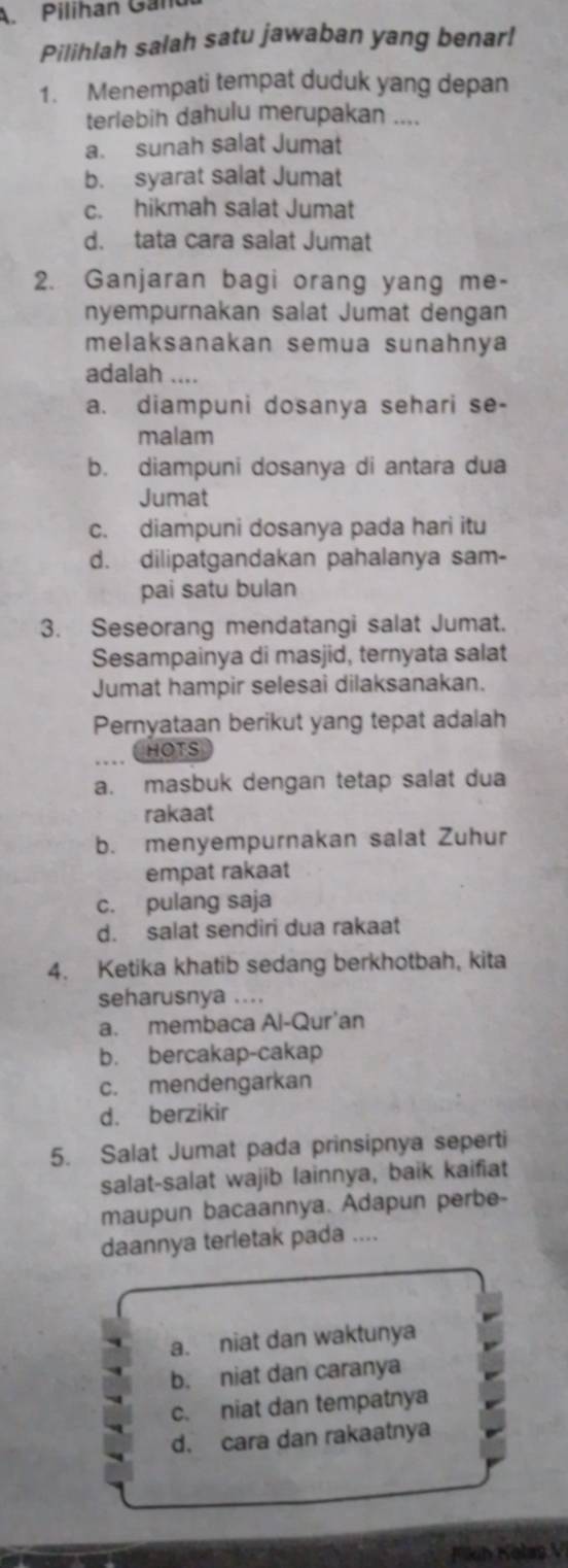 Pilihan Gand
Pilihlah salah satu jawaban yang benar!
1. Menempati tempat duduk yang depan
terlebih dahulu merupakan ....
a. sunah salat Jumat
b. syarat salat Jumat
c. hikmah salat Jumat
d. tata cara salat Jumat
2. Ganjaran bagi orang yang me-
nyempurnakan salat Jumat dengan
melaksanakan semua sunahnya
adalah ....
a. diampuni dosanya sehari se-
malam
b. diampuni dosanya di antara dua
Jumat
c. diampuni dosanya pada hari itu
d. dilipatgandakan pahalanya sam-
pai satu bulan
3. Seseorang mendatangi salat Jumat.
Sesampainya di masjid, ternyata salat
Jumat hampir selesai dilaksanakan.
Pernyataan berikut yang tepat adalah
HOTS
a. masbuk dengan tetap salat dua
rakaat
b. menyempurnakan salat Zuhur
empat rakaat
c. pulang saja
d. salat sendiri dua rakaat
4. Ketika khatib sedang berkhotbah, kita
seharusnya ....
a. membaca Al-Qur'an
b. bercakap-cakap
c. mendengarkan
d. berzikir
5. Salat Jumat pada prinsipnya seperti
salat-salat wajib lainnya, baik kaifiat
maupun bacaannya. Adapun perbe-
daannya terletak pada ....
a. niat dan waktunya
b. niat dan caranya
c. niat dan tempatnya
d. cara dan rakaatnya
Fkih Kolap V