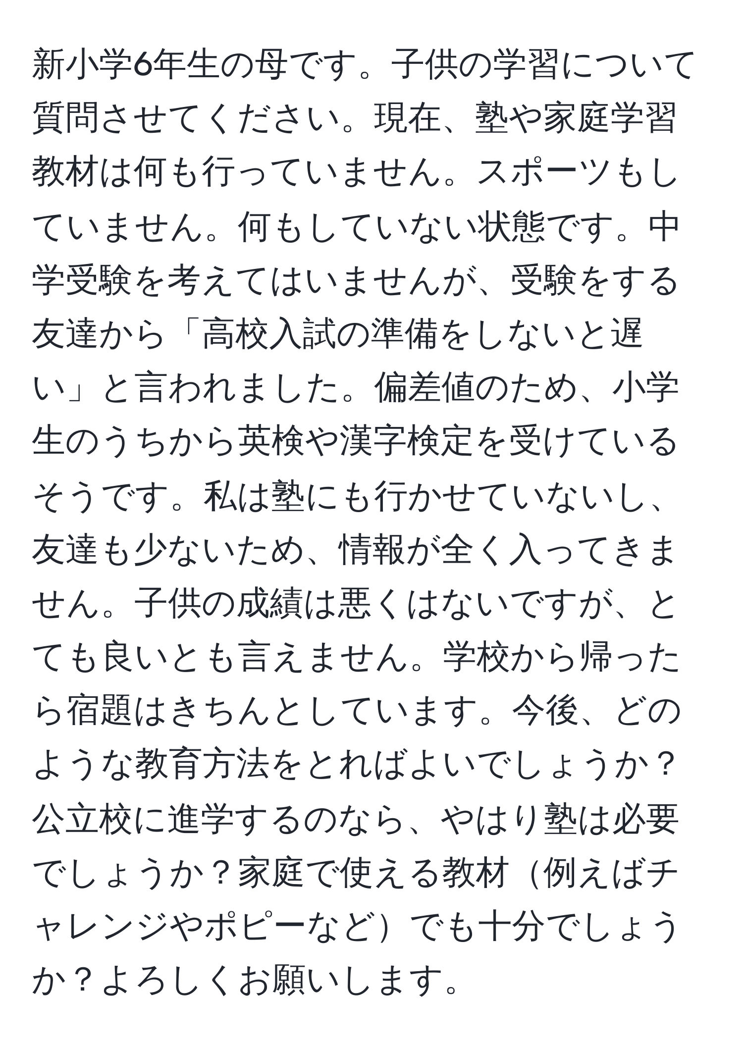 新小学6年生の母です。子供の学習について質問させてください。現在、塾や家庭学習教材は何も行っていません。スポーツもしていません。何もしていない状態です。中学受験を考えてはいませんが、受験をする友達から「高校入試の準備をしないと遅い」と言われました。偏差値のため、小学生のうちから英検や漢字検定を受けているそうです。私は塾にも行かせていないし、友達も少ないため、情報が全く入ってきません。子供の成績は悪くはないですが、とても良いとも言えません。学校から帰ったら宿題はきちんとしています。今後、どのような教育方法をとればよいでしょうか？公立校に進学するのなら、やはり塾は必要でしょうか？家庭で使える教材例えばチャレンジやポピーなどでも十分でしょうか？よろしくお願いします。