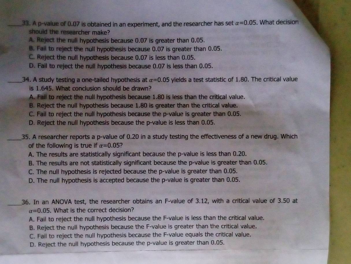 A p -value of 0.07 is obtained in an experiment, and the researcher has set alpha =0.05. What decision
should the researcher make?
A. Reject the null hypothesis because 0.07 is greater than 0.05.
B. Fail to reject the null hypothesis because 0.07 is greater than 0.05.
C. Reject the null hypothesis because 0.07 is less than 0.05.
D. Fail to reject the null hypothesis because 0.07 is less than 0.05.
_34. A study testing a one-tailed hypothesis at alpha =0.05 yields a test statistic of 1.80. The critical value
is 1.645. What conclusion should be drawn?
A. Fail to reject the null hypothesis because 1.80 is less than the critical value.
B. Reject the null hypothesis because 1.80 is greater than the critical value.
C. Fail to reject the null hypothesis because the p -value is greater than 0.05.
D. Reject the null hypothesis because the p -value is less than 0.05.
_35. A researcher reports a p -value of 0.20 in a study testing the effectiveness of a new drug. Which
of the following is true if alpha =0.05 ?
A. The results are statistically significant because the p -value is less than 0.20.
B. The results are not statistically significant because the p -value is greater than 0.05.
C. The null hypothesis is rejected because the p -value is greater than 0.05.
D. The null hypothesis is accepted because the p -value is greater than 0.05.
_
36. In an ANOVA test, the researcher obtains an F -value of 3.12, with a critical value of 3.50 at
alpha =0.05. What is the correct decision?
A. Fail to reject the null hypothesis because the F -value is less than the critical value.
B. Reject the null hypothesis because the F -value is greater than the critical value.
C. Fail to reject the null hypothesis because the F -value equals the critical value.
D. Reject the null hypothesis because the p -value is greater than 0.05.