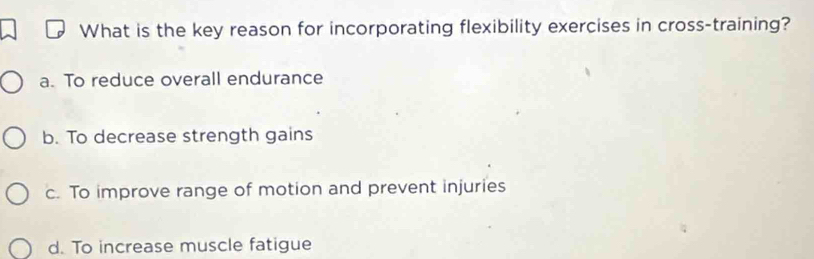 What is the key reason for incorporating flexibility exercises in cross-training?
a. To reduce overall endurance
b. To decrease strength gains
c. To improve range of motion and prevent injuries
d. To increase muscle fatigue