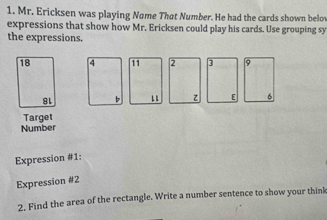 Mr. Ericksen was playing Name That Number. He had the cards shown belov 
expressions that show how Mr. Ericksen could play his cards. Use grouping sy 
the expressions.
18
4
11 2 3 9
8L
b L 1 z ε 6 
Target 
Number 
Expression #1: 
Expression #2 
2. Find the area of the rectangle. Write a number sentence to show your think